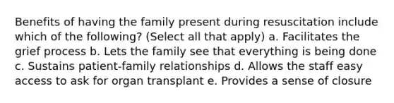 Benefits of having the family present during resuscitation include which of the following? (Select all that apply) a. Facilitates the grief process b. Lets the family see that everything is being done c. Sustains patient-family relationships d. Allows the staff easy access to ask for organ transplant e. Provides a sense of closure