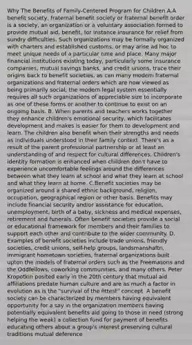 Why The Benefits of Family-Centered Program for Children A.A benefit society, fraternal benefit society or fraternal benefit order is a society, an organization or a voluntary association formed to provide mutual aid, benefit, for instance insurance for relief from sundry difficulties. Such organizations may be formally organized with charters and established customs, or may arise ad hoc to meet unique needs of a particular time and place. Many major financial institutions existing today, particularly some insurance companies, mutual savings banks, and credit unions, trace their origins back to benefit societies, as can many modern fraternal organizations and fraternal orders which are now viewed as being primarily social; the modern legal system essentially requires all such organizations of appreciable size to incorporate as one of these forms or another to continue to exist on an ongoing basis. B. When parents and teachers works together they enhance children's emotional security, which facilitates development and makes is easier for them to development and learn. The children also benefit when their strengths and needs as individuals understood in their family context. There's as a result of the parent professional partnership or at least an understanding of and respect for cultural differences. Children's identity formation is enhanced when children don't have to experience uncomfortable feelings around the differences between what they learn at school and what they learn at school and what they learn at home. C.Benefit societies may be organized around a shared ethnic background, religion, occupation, geographical region or other basis. Benefits may include financial security and/or assistance for education, unemployment, birth of a baby, sickness and medical expenses, retirement and funerals. Often benefit societies provide a social or educational framework for members and their families to support each other and contribute to the wider community. D. Examples of benefit societies include trade unions, friendly societies, credit unions, self-help groups, landsmanshaftn, immigrant hometown societies, fraternal organizations built upton the models of fraternal orders such as the Freemasons and the Oddfellows, coworking communities, and many others. Peter Kropotkin posited early in the 20th century that mutual aid affiliations predate human culture and are as much a factor in evolution as is the "survival of the fittest" concept. A benefit society can be characterized by members having equivalent opportunity for a say in the organization members having potentially equivalent benefits aid going to those in need (strong helping the weak) a collection fund for payment of benefits educating others about a group's interest preserving cultural traditions mutual deference