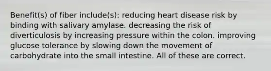 Benefit(s) of fiber include(s): reducing heart disease risk by binding with salivary amylase. decreasing the risk of diverticulosis by increasing pressure within the colon. improving glucose tolerance by slowing down the movement of carbohydrate into the small intestine. All of these are correct.