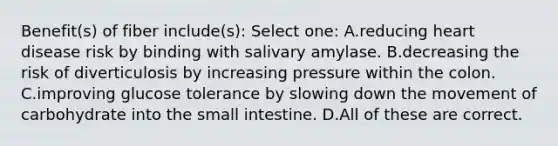 Benefit(s) of fiber include(s): Select one: A.reducing heart disease risk by binding with salivary amylase. B.decreasing the risk of diverticulosis by increasing pressure within the colon. C.improving glucose tolerance by slowing down the movement of carbohydrate into the small intestine. D.All of these are correct.