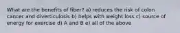 What are the benefits of fiber? a) reduces the risk of colon cancer and diverticulosis b) helps with weight loss c) source of energy for exercise d) A and B e) all of the above