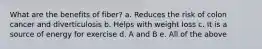 What are the benefits of fiber? a. Reduces the risk of colon cancer and diverticulosis b. Helps with weight loss c. It is a source of energy for exercise d. A and B e. All of the above