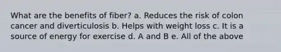 What are the benefits of fiber? a. Reduces the risk of colon cancer and diverticulosis b. Helps with weight loss c. It is a source of energy for exercise d. A and B e. All of the above