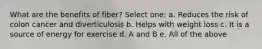 What are the benefits of fiber? Select one: a. Reduces the risk of colon cancer and diverticulosis b. Helps with weight loss c. It is a source of energy for exercise d. A and B e. All of the above