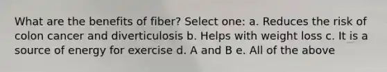 What are the benefits of fiber? Select one: a. Reduces the risk of colon cancer and diverticulosis b. Helps with weight loss c. It is a source of energy for exercise d. A and B e. All of the above