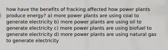 how have the benefits of fracking affected how power plants produce energy? a) more power plants are using coal to generate electricity b) more power plants are using oil to generate electricity c) more power plants are using biofuel to generate electricity d) more power plants are using natural gas to generate electricity