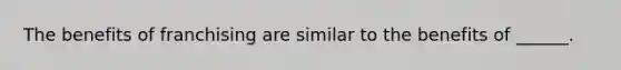 The benefits of franchising are similar to the benefits of ______.