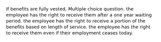 If benefits are fully vested, Multiple choice question. the employee has the right to receive them after a one year waiting period. the employee has the right to receive a portion of the benefits based on length of service. the employee has the right to receive them even if their employment ceases today.