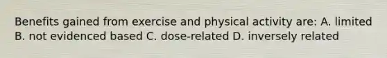 Benefits gained from exercise and physical activity are: A. limited B. not evidenced based C. dose-related D. inversely related