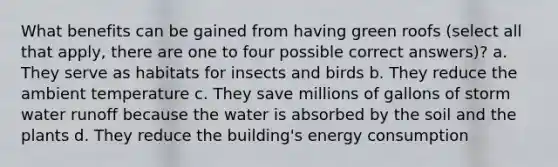 What benefits can be gained from having green roofs (select all that apply, there are one to four possible correct answers)? a. They serve as habitats for insects and birds b. They reduce the ambient temperature c. They save millions of gallons of storm water runoff because the water is absorbed by the soil and the plants d. They reduce the building's energy consumption