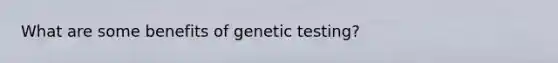 What are some benefits of genetic testing?