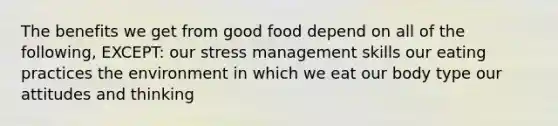 The benefits we get from good food depend on all of the following, EXCEPT: our stress management skills our eating practices the environment in which we eat our body type our attitudes and thinking