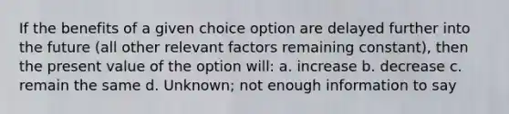 If the benefits of a given choice option are delayed further into the future (all other relevant factors remaining constant), then the present value of the option will: a. increase b. decrease c. remain the same d. Unknown; not enough information to say