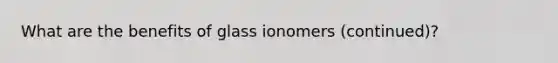 What are the benefits of glass ionomers (continued)?