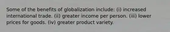 Some of the benefits of globalization include: (i) increased international trade. (ii) greater income per person. (iii) lower prices for goods. (iv) greater product variety.