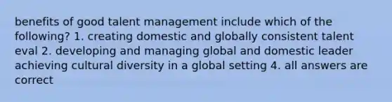 benefits of good talent management include which of the following? 1. creating domestic and globally consistent talent eval 2. developing and managing global and domestic leader achieving cultural diversity in a global setting 4. all answers are correct