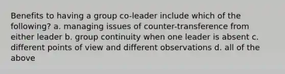 Benefits to having a group co-leader include which of the following? a. managing issues of counter-transference from either leader b. group continuity when one leader is absent c. different points of view and different observations d. all of the above