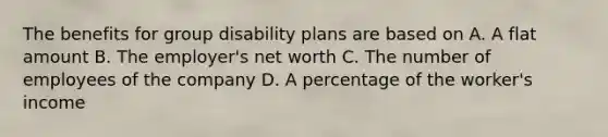 The benefits for group disability plans are based on A. A flat amount B. The employer's net worth C. The number of employees of the company D. A percentage of the worker's income