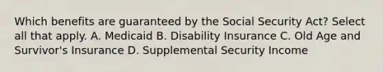 Which benefits are guaranteed by the Social Security Act? Select all that apply. A. Medicaid B. Disability Insurance C. Old Age and Survivor's Insurance D. Supplemental Security Income