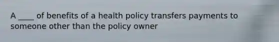 A ____ of benefits of a health policy transfers payments to someone other than the policy owner