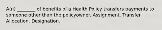 A(n) ________ of benefits of a Health Policy transfers payments to someone other than the policyowner. Assignment. Transfer. Allocation. Designation.