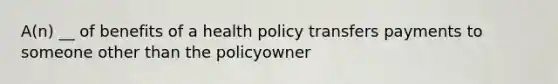 A(n) __ of benefits of a health policy transfers payments to someone other than the policyowner