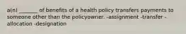 a(n) _______ of benefits of a health policy transfers payments to someone other than the policyowner. -assignment -transfer -allocation -designation