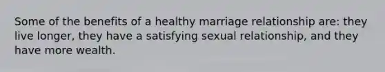 Some of the benefits of a healthy marriage relationship are: they live longer, they have a satisfying sexual relationship, and they have more wealth.