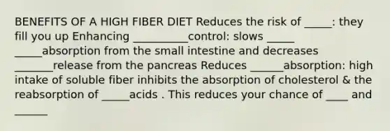 BENEFITS OF A HIGH FIBER DIET Reduces the risk of _____: they fill you up Enhancing __________control: slows _____ _____absorption from the small intestine and decreases _______release from the pancreas Reduces ______absorption: high intake of soluble fiber inhibits the absorption of cholesterol & the reabsorption of _____acids . This reduces your chance of ____ and ______