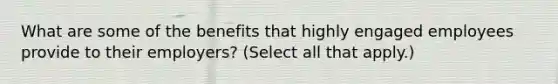 What are some of the benefits that highly engaged employees provide to their employers? (Select all that apply.)