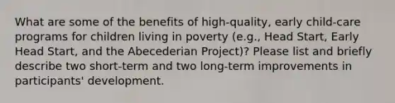 What are some of the benefits of high-quality, early child-care programs for children living in poverty (e.g., Head Start, Early Head Start, and the Abecederian Project)? Please list and briefly describe two short-term and two long-term improvements in participants' development.