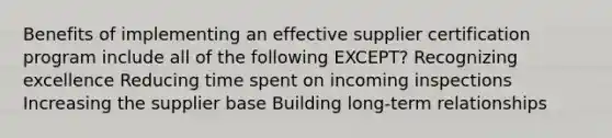 Benefits of implementing an effective supplier certification program include all of the following EXCEPT? Recognizing excellence Reducing time spent on incoming inspections Increasing the supplier base Building long-term relationships