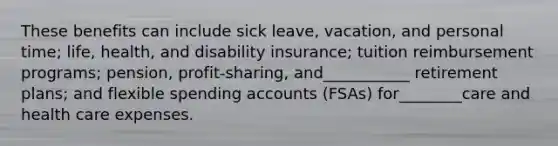 These benefits can include sick leave, vacation, and personal time; life, health, and disability insurance; tuition reimbursement programs; pension, profit-sharing, and___________ retirement plans; and flexible spending accounts (FSAs) for________care and health care expenses.