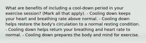 What are benefits of including a cool-down period in your exercise session? (Mark all that apply). - Cooling down keeps your heart and breathing rate above normal. - Cooling down helps restore the body's circulation to a normal resting condition. - Cooling down helps return your breathing and heart rate to normal. - Cooling down prepares the body and mind for exercise.