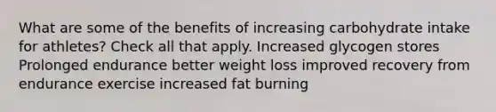 What are some of the benefits of increasing carbohydrate intake for athletes? Check all that apply. Increased glycogen stores Prolonged endurance better weight loss improved recovery from endurance exercise increased fat burning