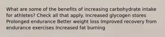 What are some of the benefits of increasing carbohydrate intake for athletes? Check all that apply. Increased glycogen stores Prolonged endurance Better weight loss Improved recovery from endurance exercises Increased fat burning