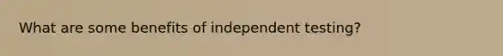 What are some benefits of independent testing?