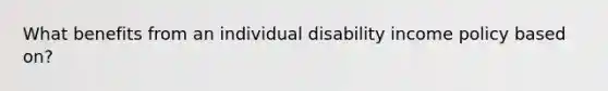 What benefits from an individual disability income policy based on?