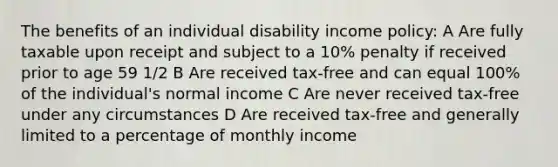 The benefits of an individual disability income policy: A Are fully taxable upon receipt and subject to a 10% penalty if received prior to age 59 1/2 B Are received tax-free and can equal 100% of the individual's normal income C Are never received tax-free under any circumstances D Are received tax-free and generally limited to a percentage of monthly income