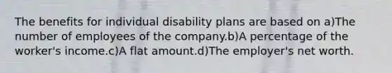 The benefits for individual disability plans are based on a)The number of employees of the company.b)A percentage of the worker's income.c)A flat amount.d)The employer's net worth.