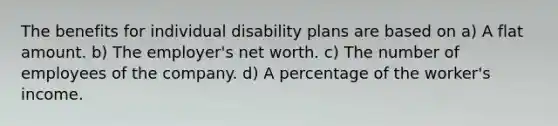 The benefits for individual disability plans are based on a) A flat amount. b) The employer's net worth. c) The number of employees of the company. d) A percentage of the worker's income.