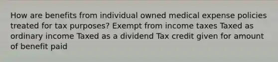 How are benefits from individual owned medical expense policies treated for tax purposes? Exempt from income taxes Taxed as ordinary income Taxed as a dividend Tax credit given for amount of benefit paid