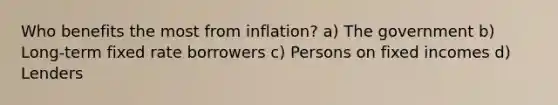 Who benefits the most from inflation? a) The government b) Long-term fixed rate borrowers c) Persons on fixed incomes d) Lenders