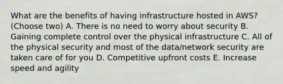 What are the benefits of having infrastructure hosted in AWS? (Choose two) A. There is no need to worry about security B. Gaining complete control over the physical infrastructure C. All of the physical security and most of the data/network security are taken care of for you D. Competitive upfront costs E. Increase speed and agility