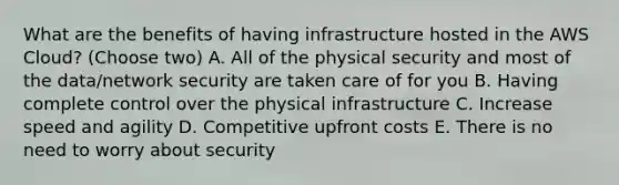 What are the benefits of having infrastructure hosted in the AWS Cloud? (Choose two) A. All of the physical security and most of the data/network security are taken care of for you B. Having complete control over the physical infrastructure C. Increase speed and agility D. Competitive upfront costs E. There is no need to worry about security