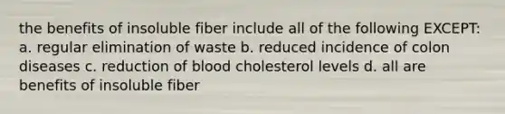 the benefits of insoluble fiber include all of the following EXCEPT: a. regular elimination of waste b. reduced incidence of colon diseases c. reduction of blood cholesterol levels d. all are benefits of insoluble fiber