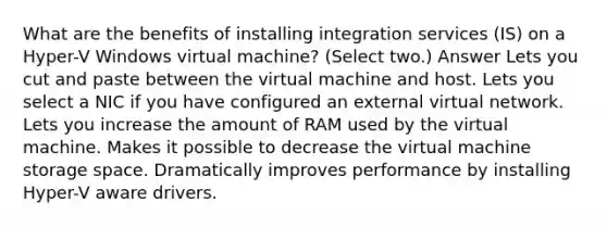 What are the benefits of installing integration services (IS) on a Hyper-V Windows virtual machine? (Select two.) Answer Lets you cut and paste between the virtual machine and host. Lets you select a NIC if you have configured an external virtual network. Lets you increase the amount of RAM used by the virtual machine. Makes it possible to decrease the virtual machine storage space. Dramatically improves performance by installing Hyper-V aware drivers.