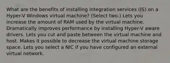 What are the benefits of installing integration services (IS) on a Hyper-V Windows virtual machine? (Select two.) Lets you increase the amount of RAM used by the virtual machine. Dramatically improves performance by installing Hyper-V aware drivers. Lets you cut and paste between the virtual machine and host. Makes it possible to decrease the virtual machine storage space. Lets you select a NIC if you have configured an external virtual network.