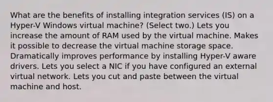 What are the benefits of installing integration services (IS) on a Hyper-V Windows virtual machine? (Select two.) Lets you increase the amount of RAM used by the virtual machine. Makes it possible to decrease the virtual machine storage space. Dramatically improves performance by installing Hyper-V aware drivers. Lets you select a NIC if you have configured an external virtual network. Lets you cut and paste between the virtual machine and host.