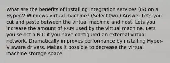 What are the benefits of installing integration services (IS) on a Hyper-V Windows virtual machine? (Select two.) Answer Lets you cut and paste between the virtual machine and host. Lets you increase the amount of RAM used by the virtual machine. Lets you select a NIC if you have configured an external virtual network. Dramatically improves performance by installing Hyper-V aware drivers. Makes it possible to decrease the virtual machine storage space.